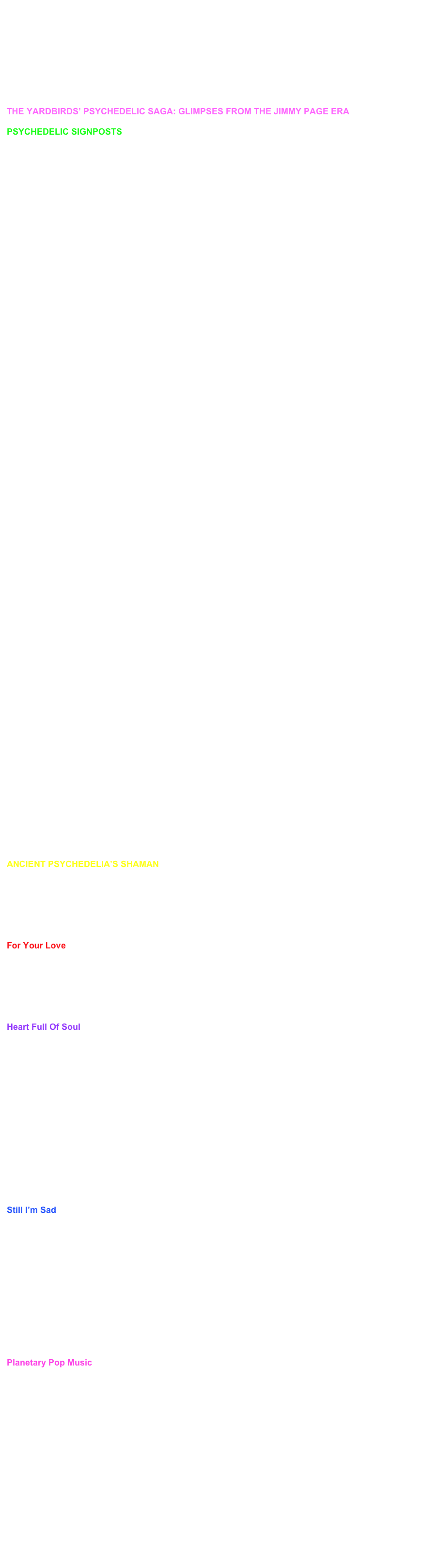 This is an article from the magazine UGLY THINGS, which came out in Sept. 2002. 
Courtesy of Will Shade, the author.  	

Thanks to Will Shade and Ugly Things magazine for permission to reprint these articles and reviews.......



THE YARDBIRDS’ PSYCHEDELIC SAGA: GLIMPSES FROM THE JIMMY PAGE ERABY WILL SHADEPSYCHEDELIC SIGNPOSTS
The driving force behind psychedelia was The Yardbirds. The following are significant mile mon the highway to Lysergia.The Yardbirds formed in 1963 with the express purpose of playing blues material. Original lead guitarist Top Topham didn’t see the end of the year, being replaced by one Eric Clapton. By late autumn, the band was already twisting its R & B roots. With the development of their trademark rave-ups, call-and-response segments and embryonic power chords, blues standards like “Smokestack Lightning” became an aural firestorm and took on a life of their own. Howlin’ Wolf, the song’s author, proclaimed The Yardbirds’ version to be the definitive one. A recorded example from a December 1963 gig is about six minutes long, yet that particular piece was often stretched to a half-hour jam during other performances. Extended improvisatory passages are a hallmark of psychedelia. Thus the foundation for this particular genre of music was being laid three years ahead of schedule.The Yardbirds also contributed to the concept of a loud rhythm section. American rock n roll in the ‘50s had almost no bottom and many rockabilly bands didn’t even employ a drummer. Borrowing the idea of a powerful drum and bass combination from their blues idols, English bands exaggerated the concept until it resulted in a phenomenally loud rhythm section, which would be a vital element in hallucinogenic alchemy. The Yardbirds were pioneers in this area. Drummer Jim McCarty, along with bassist Paul Samwell-Smith and rhythm guitarist Chris Dreja, built a solid platform upon which their lead guitarist was able to catapult into the stratosphere.February 1965 found the band in the studio, arranging a tune by budding songwriter Graham Gouldman. “For Your Love” was a melodic piece of pop, boasting a harpsichord-driven hook that gave the song an exotic flavor. Session keyboardist Brian Auger’s intro chords crashed and chimed, resulting in a menacing sound. Strangely for a band boasting Eric Clapton in its ranks, the only time he made an appearance on the tune was during the bridge.Unsurprisingly, blues snob Clapton announced his resignation within a week of its recording. No matter. “For Your Love” was The Yardbirds first major chart success, reaching #3 in the U.K. and #6 in the U.S. This was one of the first significant uses of a harpsichord in pop music, paving the way for psychedelia. Subsequently, the harpsichord was to become a staple of said genre.The Yardbirds approached London’s top session guitarist, Jimmy Page, with an invitation to join. Page turned the offer down, fearing it would jeopardize his friendship with the departing Clapton. Instead, he suggested a mercurial young guitarist, Jeff Beck. 
In April 1965, The Yardbirds upped the ante. Another Graham Gouldman song, “Heart Full Of Soul,” found newcomer Jeff Beck sulking in the corner of Advision Studios. A hired sitar player struggled to lay down a decent intro passage for the song. The Yardbirds seem to have been the first rock group to use a sitar on a recording. The instrument would not feature in a Beatles song for at least six more months. Unfortunately, the sitar on “Heart Full Of Soul” sounded thin and weedy. This particular version would not be released until nearly twenty years later. The Yardbirds were almost ready to abandon the tune until the untested Beck stepped in and fired up his fuzz box. He conjured the appropriate Eastern sound from his Telecaster and his band-mates never looked at him quite the same way again. Peaking at #2 in the U.K. and #9 in the States, “Heart Full Of Soul” introduced Western pop audiences to Indian sounds.By July 1965, Paul Samwell-Smith and Jim McCarty added to The Yardbirds’ tonal palette yet again with “Still I’m Sad.” The duo’s dirge-like composition centered around Gregorian chants treated with echo. Beck’s guitar was buried in the mix. Surprisingly for a band that’s reputation rests on its guitarists, The Yardbirds always experimented with other sounds and instruments. Be that as it may, the monk chants on “Still I’m Sad” were another brilliant innovation courtesy of the quintet.January 1966 found The Yardbirds mastering the final version of their hallucinogenic manifesto, “Shapes Of Things.” Curiously, Dave Brubeck’s “Pick Up Sticks” initially inspired the Samwell-Smith –Relf – McCarty-penned tune. The Yardbirds song was a fuzz-tone masterpiece of feedback and sustain, culminating in a free-fall Jeff Beck solo that left a generation of aspiring guitarists with jaws agape. In addition, McCarty’s tommy gun drumming coupled with ominous lyrics propelled the song to #3 in Britain and #11 in America respectively.Hit fast forward to April 1966. Russian modalities and Bill Haley’s “Rock Around The Clock” sparked The Yardbirds next single, an original entitled “Over, Under, Sideways, Down.” Beck teased a balalaika-like lick from his electric guitar, marrying it to a maddening chorus of Cossack cheers and a dreamy mantra of shimmering acoustic guitar. “Over, Under, Sideways, Down” was commercial surrealism come to life, climbing to #10 in the U.K. and #13 in the States. Paul Samwell-Smith was gone by June of that year. Session wizard Jimmy Page finally joined the band, initially playing bass until Dreja mastered the instrument.With the addition of Jimmy Page on second guitar, The Yardbirds announced that psychedelia had arrived in all its splendor. Recording “Happenings Ten Years Time Ago” in July 1966, the dual lead guitars of Jeff Beck and Jimmy Page hammered out a hypnotic riff that dissolved into air-raid sirens and transmissions from Venus. A disembodied voice cackled manically through the bridge as three guitars swirled and collided in a void of sonic light. Appropriately, Relf’s lyrics were written during an acid trip and dealt with the concept of reincarnation. Heady stuff for a pop song indeed. The song peaked at #30 in the U.S. Considered a disaster at the time it’s actually amazing something this revolutionary charted at all. Quite simply, “Happenings Ten Years Time Ago” is the zenith of psychedelia. Jimi Hendrix acknowledged the song’s tremendous impact, quoting one of the lead lines in a later recording of his own. ‘Nuff said. 

ANCIENT PSYCHEDELIA’S SHAMANBy Will ShadeOne of the unsung heroes at ground zero of psychedelia is The Yardbirds first manager. Giorgio Gomelsky did more than just manage the band. He took the band under his wing and nurtured them musically, exposing them to influences that the blues-loving teenagers probably would have never heard otherwise. Further, Gomelsky’s production ideas set The Yardbirds apart from their contemporaries. Here Gomelsky explains the development of three songs that were pivotal in the launching of a new genre within rock n roll.For Your Love:The harpsichord came about because I had a friend who collected Wanda Landowska (perhaps the greatest ever harpsichordist) records and harpsichords. An amazing instrument, to say the least. When I heard the demo of "For Your Love," I thought the intro was tailor-made for that instrument. I was managing and producing Brian Auger at that time too, and I asked him to play on the session. As you probably know, he's a great musician and being a pianist/organist he picked up the harpsichord without too much trouble. The trouble however, was in tuning it up after it had been brought to the studio. It almost took us longer to do that than to record the whole song.Heart Full Of Soul:My dad, a doctor, had a great interest in eastern philosophies and many Indian friends who often visited our house and played their music, classical Indian ragas mostly. I must have been around 13-years-old when I first heard them. Being very interested in percussion (I later played drums in a jazz band!), I just loved those polyrhythmic phrases. Years later, in an Indian restaurant in London I heard quite a lot of Indian music. It wasn't very well known outside small circles of people interested in folk and ethnic music like myself. Again, when I heard Graham Gouldman's second song, I visualized sitar and tablas on the intro, so I hired two guys from the Indian restaurant for the session. Unfortunately western time signatures and bar-counting were very different from what they were used to and since we were recording "live" we couldn't get then to stop after the 4 bar intro, even after many tries! We only had a limited amount of time in the studio, so Jeff took an amp into the bathroom (here we go again) and after 20 minutes had worked out how to get a sitar-like sound on his guitar. I paid the Indians and politely dismissed them. They didn't miss out though, because Jimmy Page was visiting the session that day and when he heard the sitar, he freaked out. This is funny, but he decided he wanted to buy the sitar from them, which after some negotiations, he did for some 25 pounds, which was a lot of money then! I remember him at the end of the session, walking down the street with the sitar wrapped up in an old Indian carpet. The next day he showed it to Big Jim Sullivan (a great London session guitarist), who a few days later showed it to George Harrison.Still I’m Sad:Among other schools (many!) I went to in my youth, I spent some time in a Benedictine Monastery where the monks had a choir and were singing Gregorian chants every day and the students had to learn them. I mean, I was into boogie-woogie then ("devil's music" of course), but what can you do. Besides these chants were quite amazing. Years later, by accident of nature, while Keith (Relf), Sam (Paul Samwell-Smith) and I were "shaking our commas" (taking a leak) in the toilets of the Aylesbury Town Hall, in between sets during a tour, I started singing a cappella some bass voice parts from those Gregorian chants and bathrooms having good acoustics for vocals, it sounded pretty impressive! You know about singing in the shower, well this is singing while taking a piss! So on that occasion I started off some deep melodic lines and Keith's and Sam's ears pricked up instantly. From then on, every time we met in bathrooms we kept getting more and more into those improvised chants until, one day the song appeared . . . it was, guess, "Still I’m Sad"! Apart from slow blues numbers there was no cool repertoire for slow, "ballady" tempos and I thought it important to invent some so as to have a broader "dynamic" range in the performances. By the way, the bass voice on the recording belongs to yours truly!Planetary Pop Music:You have to know that before producing British R&B I was exposed to a lot of jazz, classical and ethnic music. I liked Middle Eastern, African and Caribbean music a lot too. My concept was that one day there would be a "planetary" popular music (they call it "world music" these days) and that The Yardbirds could distinguish themselves from other groups by exploring and promoting it. That's the story, morning glory.Giorgio Gomelsky and The Yardbirds parted ways in 1966. Some of the creative spark went out of the band at this point as they fell into the hands of two successive managers who were not really interested in the music itself. Without Gomelsky’s artistic input, the band sometimes failed to attain a balance between dazzling innovation and pop success they had previously. Gomelsky went on to work with The Blossom Toes and Julie Driscoll among others. Recently, he was featured in Richie Unterberger’s marvelous book, Urban Spacemen And Wayfaring Strangers. Gomelsky himself is kicking around the idea of finally writing his own biography.


                                              Page 2 of Articles

